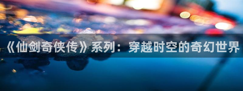韩漫首页入口：《仙剑奇侠传》系列：穿越时空的奇幻世界