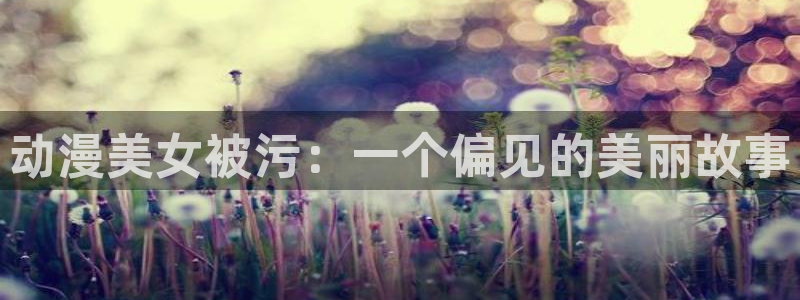 韩漫美丽新世界漫画免费观看土豪漫画：动漫美女被污：一个偏见的美丽故事